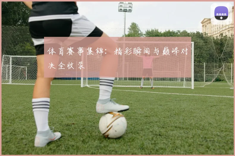 体育赛事集锦:精彩瞬间与巅峰对决全收录