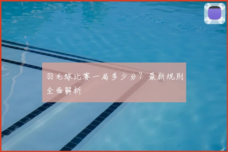 羽毛球比赛一局多少分？最新规则全面解析