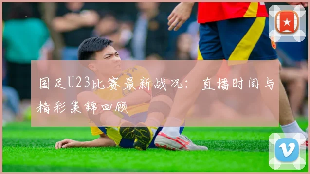 国足U23比赛最新战况:直播时间与精彩集锦回顾