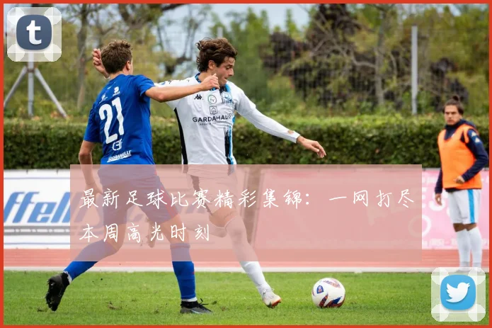 最新足球比赛精彩集锦:一网打尽本周高光时刻