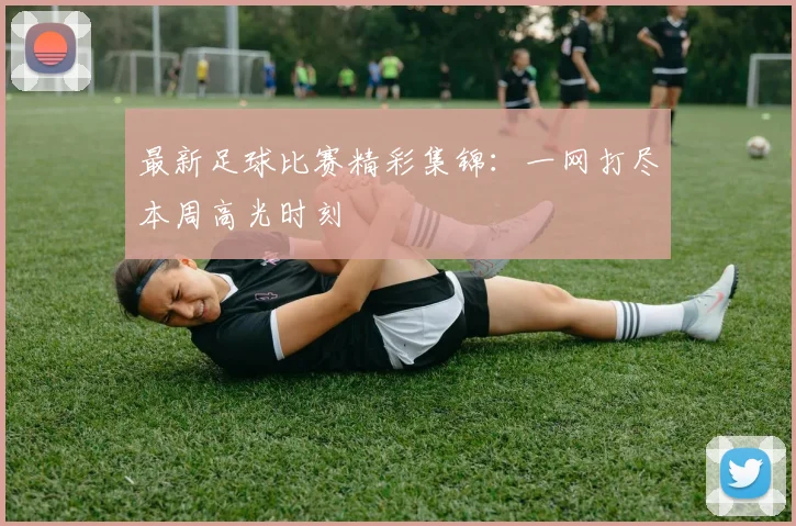 最新足球比赛精彩集锦：一网打尽本周高光时刻