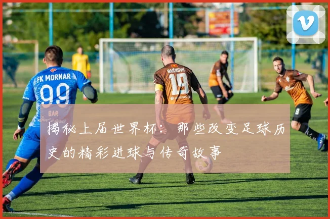 揭秘上届世界杯：那些改变足球历史的精彩进球与传奇故事