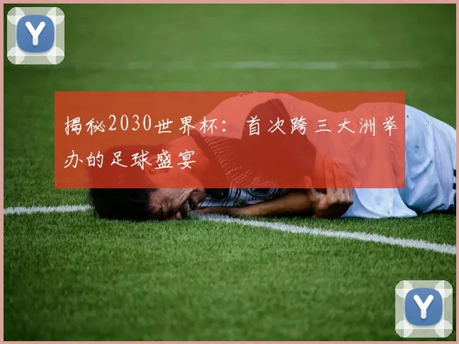 揭秘2030世界杯：首次跨三大洲举办的足球盛宴