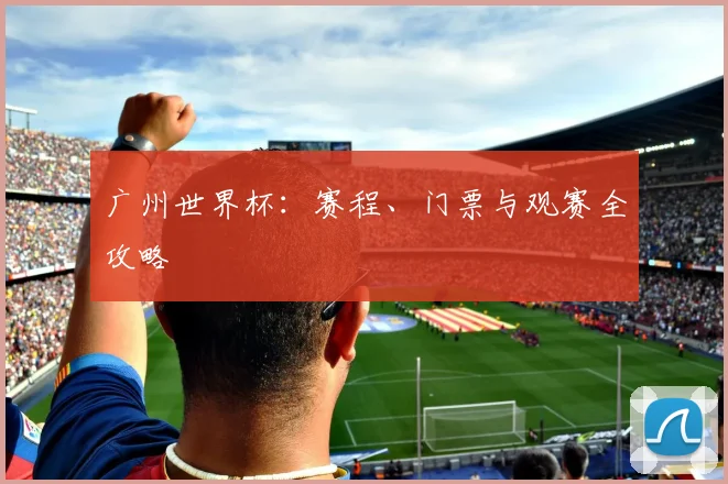 广州世界杯：赛程、门票与观赛全攻略