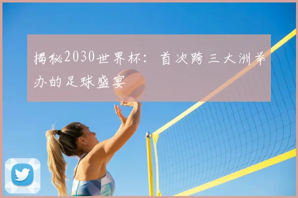 揭秘2030世界杯：首次跨三大洲举办的足球盛宴
