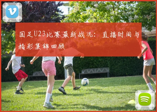 国足U23比赛最新战况：直播时间与精彩集锦回顾
