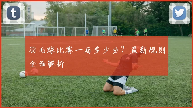羽毛球比赛一局多少分？最新规则全面解析